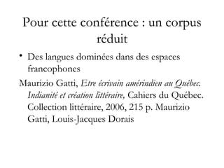 Pour cette conférence : un corpus
réduit
• Des langues dominées dans des espaces
francophones
Maurizio Gatti, Etre écrivain amérindien au Québec.
Indianité et création littéraire, Cahiers du Québec.
Collection littéraire, 2006, 215 p. Maurizio
Gatti, Louis-Jacques Dorais
 
