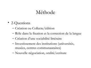 Méthode
• 2-Questions
– Création ou Collecte/édition
– Rôle dans la fixation et la correction de la langue
– Création d’une sociabilité littéraire
– Investissement des institutions (universités,
musées, centres communautaires)
– Nouvelle négociation, oralité/ecriture
 