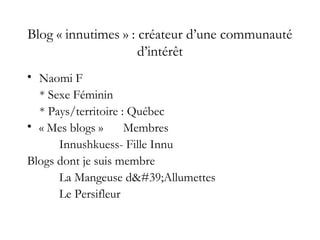 Blog « innutimes » : créateur d’une communauté
d’intérêt
• Naomi F
* Sexe Féminin
* Pays/territoire : Québec
• « Mes blogs » Membres
Innushkuess- Fille Innu
Blogs dont je suis membre
La Mangeuse d'Allumettes
Le Persifleur
 