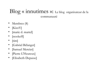 Blog « innutimes »: Le blog organisateur de la
communauté
• Membres (8)
• [KizzY]
• [marie d. martel]
• [nookeff]
• [tim]
• [Gabriel Bélanger]
• [Samuel Mercier]
• [Pierre L'Heureux]
• [Elisabeth Depasse]
 