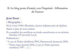 II. Le blog porte d’entrée vers l’imprimé- Affirmation
de l’auteur
Jean Sioui :
« Biographie :
Né le 4 mai 1948 à Wendake, réserve indienne près de Québec.
Marié et père de trois enfants.
Il a complété des certificats en études autochtones et en création
littéraire à l'Université Laval.
Publications :
* Le pas de l'Indien (réédition) 2005, Hannenorak (jeunesse) 2004,
* Poèmes rouges (poésie) 2004, Le pas de l'Indien (pensées
wendates) 1997 …/…
 