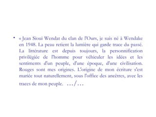 • « Jean Sioui Wendat du clan de l'Ours, je suis né à Wendake
en 1948. La peau retient la lumière qui garde trace du passé.
La littérature est depuis toujours, la personnification
privilégiée de l'homme pour véhiculer les idées et les
sentiments d'un peuple, d'une époque, d'une civilisation.
Rouges sont mes origines. L'origine de mon écriture s'est
mariée tout naturellement, sous l'office des ancêtres, avec les
traces de mon peuple. …/…
 