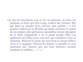 « Je suis cet autochtone avec sa vie, ses passions, ses joies, ses
douleurs, sa fierté qui écrit rouge, couleur des Anciens. Moi
qui dans un premier livre, écrivait cette préface : « Ces
pensées s'adressent au Wendat qui désire remonter le sentier
de ses origines afin qu'il puisse aujourd'hui encore témoigner
de la fierté d'appartenir à un si grand peuple. Elles ont
également été écrites pour tous ceux qui souhaitent vivre en
harmonie. Puissent les récits qui traversent ce recueil offrir à
rêver et à imaginer. Puissent-ils donner à entendre la voix
attachante des Anciens qui, par leurs histoires, savaient
perpétuer la tradition. …/…»
 