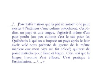 …/…J'ose l'affirmation que la poésie autochtone peut
exister à l'intérieur d'une culture autochtone, c'est-à-
dire, un pays et une langue, s'agissât-il même d'un
pays perdu (un peu comme c'est le cas pour les
Québécois à qui on a imposé un pays après le leur
avoir volé sous prétexte de guerre de la même
manière que mon pays me fut enlevé) qui sert de
point d'attache pour l'âme et l'esprit. C'est vrai que la
langue huronne s'est effacée. C'est pratique à
l'assimilation. …/… »
 