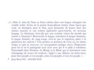 ../…Mais le salut de l'âme et d'une culture dans une langue étrangère me
semble noble. Écrire de la poésie francophone teintée d'une façon que
seule un aborigène peut le faire, peut permettre de puiser dans des
racines muettes et une culture également quasi-muette, un nouveau
langage. La littérature n'est-elle pas une certaine vision du monde qui
réussit à s'incarner ? Renouveler la langue, transfuser la langue française,
la langue blanche, de sang rouge, n'est-ce pas la régénérer grâce à la
générosité des nations ? Cela permet au donneur de vivre ici, en même
temps et égal au receveur, en sauvegardant quelque chose d'important
pour lui et en le partageant avec ceux avec qui il se plaît à cohabiter.
S'accomplir dans l'écriture. Le Rouge et le Blanc qui se fusionnent sous
témoignage de toutes les couleurs. Appel à une alliance sur mère-terre,
pour mon peuple et ton peuple, entre nos peuples et tous les peuple. »
• Jean Sioui Tél. : 418-845-2141
 