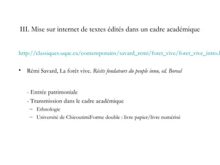 III. Mise sur internet de textes édités dans un cadre académique
http://classiques.uqac.ca/contemporains/savard_remi/foret_vive/foret_vive_intro.h
• Rémi Savard, La forêt vive. Récits fondateurs du peuple innu, ed. Boreal
- Entrée patrimoniale
- Transmission dans le cadre académique
– Ethnologie
– Université de ChicoutimiForme double : livre papier/livre numérisé
 