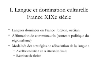 I. Langue et domination culturelle
France XIXe siècle
• Langues dominées en France : breton, occitan
• Affirmation de communautés (contexte politique du
régionalisme)
• Modalités des stratégies de réinvention de la langue :
– A.collecte/édition de la littérature orale;
– B.écriture de fiction
 