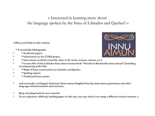 « Interested in learning more about
the language spoken by the Innu of Labrador and Quebec? »
« What you'll find on this website:
* A searchable bibliography
• * Academic papers
• * Information on the CURA project
• * Innu-aimun word lists (months, days of the week, seasons, colours, etc.)
• * Lesson One of the Labrador Innu-aimun lesson book: “Sounds in Sheshatshiu Innu-aimun” (including
accompanying audio file)
• * Maps of Innu communities in Labrador and Quebec
• * Spelling reports
• * Traditional Innu stories
• and eventually a tri-lingual dictionary (Innu-aimun-English-French), Innu-aimun grammars, and other
language-related materials and resources.
• Keep checking back for new material.
• If you experience difficulty loading pages on this site, you may wish to try using a different internet browser. »
 