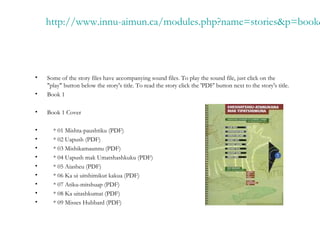 http://www.innu-aimun.ca/modules.php?name=stories&p=book&
• Some of the story files have accompanying sound files. To play the sound file, just click on the
"play" button below the story's title. To read the story click the 'PDF' button next to the story's title.
• Book 1
• Book 1 Cover
• * 01 Mishta-paushtiku (PDF)
• * 02 Uapush (PDF)
• * 03 Mishikamaunnu (PDF)
• * 04 Uapush mak Umatshashkuku (PDF)
• * 05 Aiasheu (PDF)
• * 06 Ka ui uitshimikut kakua (PDF)
• * 07 Atiku-mitshuap (PDF)
• * 08 Ka uitashkumat (PDF)
• * 09 Misses Hubbard (PDF)
 