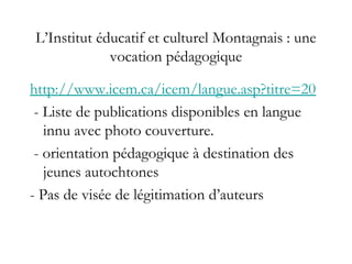 L’Institut éducatif et culturel Montagnais : une
vocation pédagogique
http://www.icem.ca/icem/langue.asp?titre=20
- Liste de publications disponibles en langue
innu avec photo couverture.
- orientation pédagogique à destination des
jeunes autochtones
- Pas de visée de légitimation d’auteurs
 
