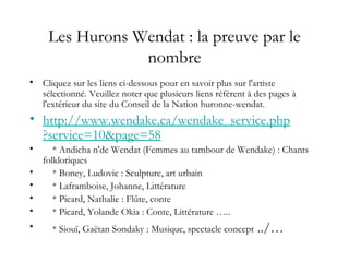 Les Hurons Wendat : la preuve par le
nombre
• Cliquez sur les liens ci-dessous pour en savoir plus sur l'artiste
sélectionné. Veuillez noter que plusieurs liens réfèrent à des pages à
l'extérieur du site du Conseil de la Nation huronne-wendat.
• http://www.wendake.ca/wendake_service.php
?service=10&page=58
• * Andicha n'de Wendat (Femmes au tambour de Wendake) : Chants
folkloriques
• * Boney, Ludovic : Sculpture, art urbain
• * Laframboise, Johanne, Littérature
• * Picard, Nathalie : Flûte, conte
• * Picard, Yolande Okia : Conte, Littérature …..
• * Siouï, Gaëtan Sondaky : Musique, spectacle concept ../…
 