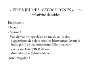 «  SITES JEUNES AUTOCHTONES » : une
créativité débridée
Rubriques :
- News:
- Miama !
- Vos demandes spéciales en musique ou des
suggestions de sujets sont les bienvenues (avant le
lundi p.m.) : voixautochtones@hotmail.com
ou ici sur FACEBOOK ou :
donnalariviere@hotmail.com
Kitci Migwich !
 