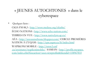 « JEUNES AUTOCHTONES  » dans le
cyberespace
• Quelques liens :
CKIA FM 88,3 : http://www.meduse.org/ckiafm/
ÉCHO NATIONS : http://www.echo-nations.com/
TERRES EN VUE : http://www.nativelynx.qc.ca/
AÉA : http://assoautochtone.blogspot.com/ CERCLE PREMIÈRES
NATION À L'UQAM : http://cpn.uqam.ca/fr/index.html
WAPIKONI MOBILE : http://www3.onf
.ca/aventures/wapikonimobile/ SAMIAN : http://profile.myspace.
com/index.cfm?fuseaction=user.viewprofile&friendid=158967833
 