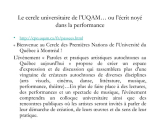 Le cercle universitaire de l’UQAM… ou l’écrit noyé
dans la performance
• http://cpn.uqam.ca/fr/passees.html
« Bienvenue au Cercle des Premières Nations de l’Université du
Québec à Montréal !
L'événement « Paroles et pratiques artistiques autochtones au
Québec aujourd'hui » propose de créer un espace
d'expression et de discussion qui rassemblera plus d'une
vingtaine de créateurs autochtones de diverses disciplines
(arts visuels, cinéma, danse, littérature, musique,
performance, théâtre)…En plus de faire place à des lectures,
des performances et un spectacle de musique, l'événement
comprendra un colloque universitaire ainsi que des
rencontres publiques où les artistes seront invités à parler de
leur démarche de création, de leurs œuvres et du sens de leur
pratique.
 
