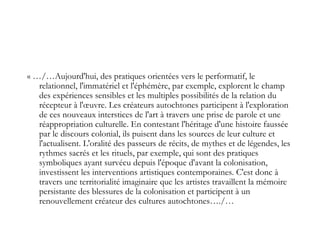 « …/…Aujourd'hui, des pratiques orientées vers le performatif, le
relationnel, l'immatériel et l'éphémère, par exemple, explorent le champ
des expériences sensibles et les multiples possibilités de la relation du
récepteur à l'œuvre. Les créateurs autochtones participent à l'exploration
de ces nouveaux interstices de l'art à travers une prise de parole et une
réappropriation culturelle. En contestant l'héritage d'une histoire faussée
par le discours colonial, ils puisent dans les sources de leur culture et
l'actualisent. L'oralité des passeurs de récits, de mythes et de légendes, les
rythmes sacrés et les rituels, par exemple, qui sont des pratiques
symboliques ayant survécu depuis l'époque d'avant la colonisation,
investissent les interventions artistiques contemporaines. C'est donc à
travers une territorialité imaginaire que les artistes travaillent la mémoire
persistante des blessures de la colonisation et participent à un
renouvellement créateur des cultures autochtones…./…
 