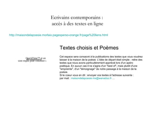 Ecrivains contemporains :
accès à des textes en ligne
http://maisondelapoesie.morlaix.pagesperso-orange.fr/page%20liens.html
QuickTime™ et un
décompresseur
sont requis pour visionner cette image.
Textes choisis et Poèmes
Cet espace sera consacré à la publications des textes que vous voudrez
laisser à la maison de la poésie. L'idée de départ était simple : relire des
textes que nous avons particulièrement apprécié lors d'un apéro
poétique. En aucun cas il ne s'agira d'un "best of", mais plutôt d'une
"empreinte", d'un "témoignage" de notre passage à la maison de la
poésie.
Si le coeur vous en dit : envoyer vos textes à l'adresse suivante :
par mail : maisondelapoesie.mx@wanadoo.fr …
 