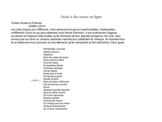 Textes choisis et Poèmes
KORN LOC'H
Les ciels chaque jour différents, mais demeurent toujours imperturbables, impitoyables,
indifférents à tout ce qui peut salement vous fendre l'émotion, à tout événement tragique
survenant en l'espace rase-mottes qu'ils dominent de leur glaciale arrogance. Sur mer, plus
encore que sur terre où certains obstacles naturels leur patafiolent le masque, ils imposent leur
loi et détiennent tous pouvoirs sur les éléments qu'ils manipulent et font déchaîner à leur guise.
PROSODIE LOUCHE
Gestes obscurs
Déplacés
Dans les vapes de peaux
Et les parfums diffus
Paumes tristes
Et paupières lâches
Caresses distraites
Lèvres flapies
Endormies à l'orée
De l'évasé pourpre
Souffle incarné
Dans l'enclave chiffonnée
Fait doucement sourdre
Bruire
Quelques gouttes égarées
Dans la clarté chenue
De friche vaporeuse
Espace endolori
Chamboulé meurtri
Où chaque pore se mérite
Chaque frémissement
Se vit sans mesquinerie
Accès à des textes en ligne
QuickTime™ et un
décompresseur
sont requis pour visionner cette image.
 