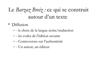 Le Barzaz Breiz : ce qui se construit
autour d’un texte
• Diffusion
– - le choix de la langue écrite/traduction
– - les codes de l’édition savante
– - Controverses sur l’authenticité
– - Un auteur, un éditeur
 