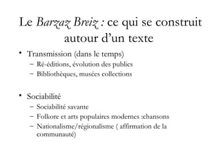 Le Barzaz Breiz : ce qui se construit
autour d’un texte
• Transmission (dans le temps)
– Ré-éditions, évolution des publics
– Bibliothèques, musées collections
• Sociabilité
– Sociabilité savante
– Folkore et arts populaires modernes :chansons
– Nationalisme/régionalisme ( affirmation de la
communauté)
 