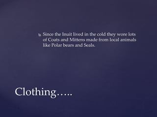  Since the Inuit lived in the cold they wore lots
of Coats and Mittens made from local animals
like Polar bears and Seals.
Clothing…..
 