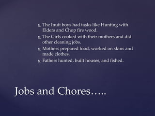 The Inuit boys had tasks like Hunting with
Elders and Chop fire wood.
 The Girls cooked with their mothers and did
other cleaning jobs.
 Mothers prepared food, worked on skins and
made clothes.
 Fathers hunted, built houses, and fished.
Jobs and Chores…..
 