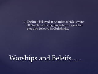  The Inuit believed in Animism which is were
all objects and living things have a spirit but
they also believed in Christianity.
Worships and Beleifs…..
 
