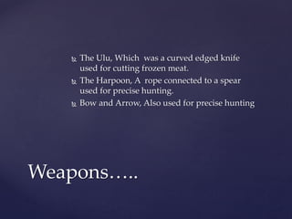  The Ulu, Which was a curved edged knife
used for cutting frozen meat.
 The Harpoon, A rope connected to a spear
used for precise hunting.
 Bow and Arrow, Also used for precise hunting
Weapons…..
 