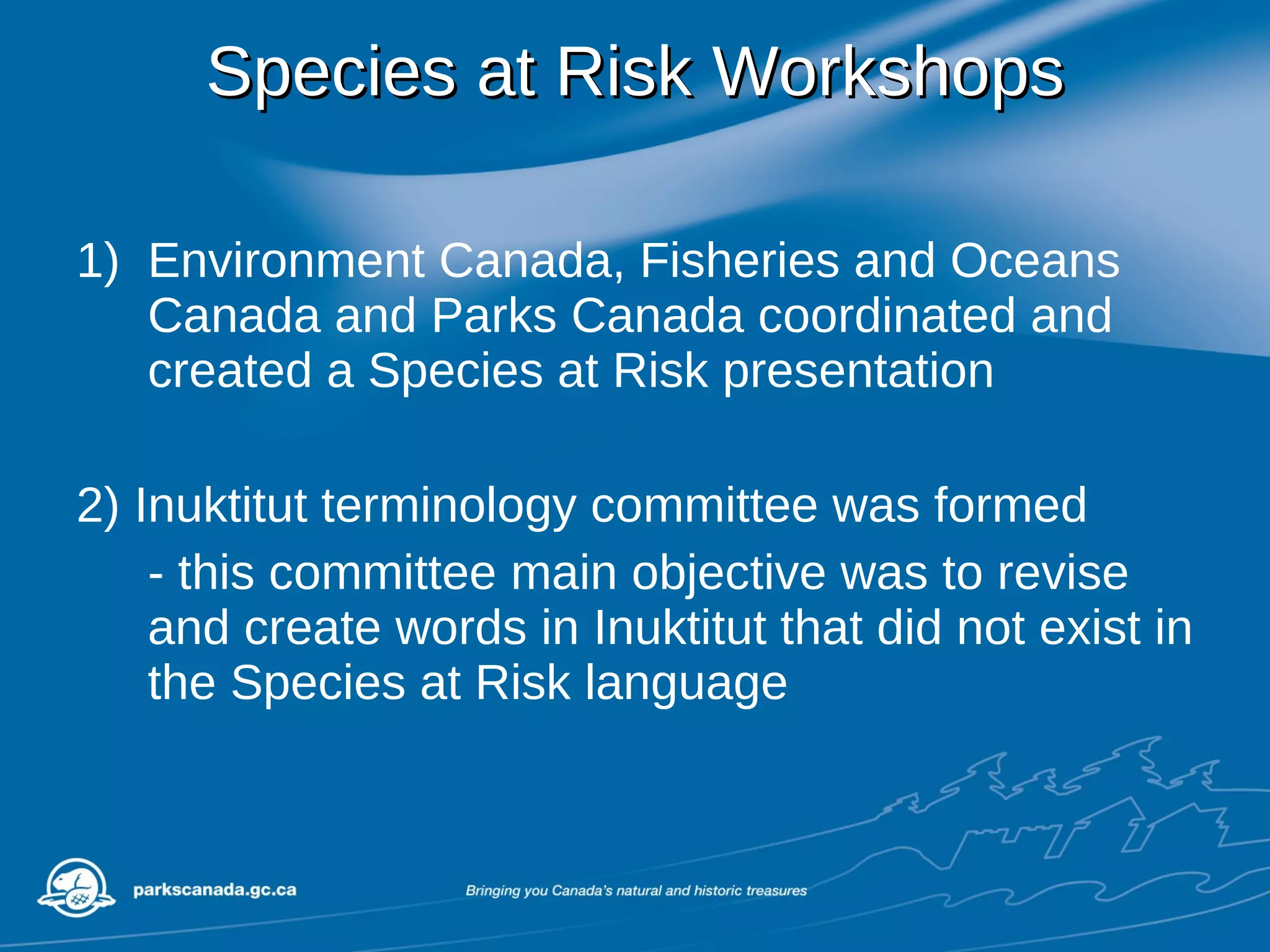 Species at Risk Workshops Environment Canada, Fisheries and Oceans Canada and Parks Canada coordinated and created a Species at Risk presentation 2) Inuktitut terminology committee was formed - this committee main objective was to revise and create words in Inuktitut that did not exist in the Species at Risk language 