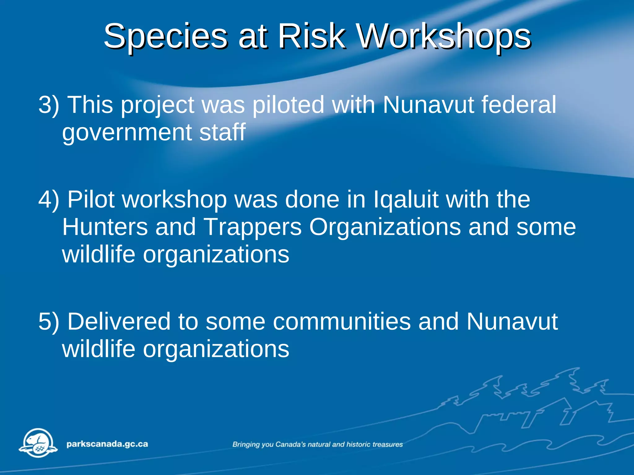 Species at Risk Workshops 3) This project was piloted with Nunavut federal government staff 4) Pilot workshop was done in Iqaluit with the Hunters and Trappers Organizations and some wildlife organizations 5) Delivered to some communities and Nunavut wildlife organizations 