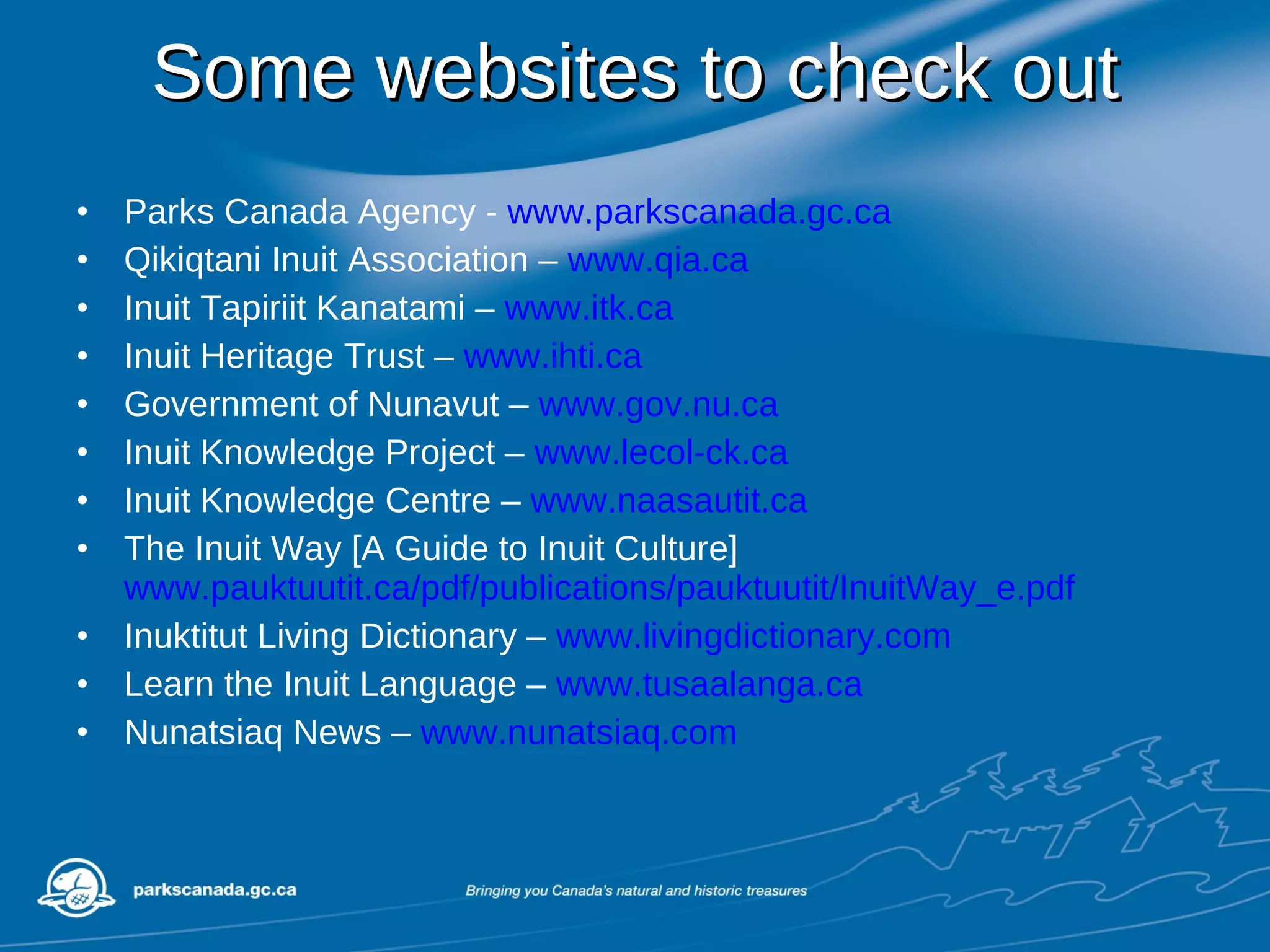 Some websites to check out Parks Canada Agency -  www.parkscanada.gc.ca Qikiqtani Inuit Association –  www.qia.ca Inuit Tapiriit Kanatami –  www.itk.ca Inuit Heritage Trust –  www.ihti.ca Government of Nunavut –  www.gov.nu.ca Inuit Knowledge Project –  www.lecol-ck.ca Inuit Knowledge Centre –  www.naasautit.ca The Inuit Way [A Guide to Inuit Culture]  www.pauktuutit.ca/pdf/publications/pauktuutit/InuitWay_e.pdf Inuktitut Living Dictionary –  www.livingdictionary.com Learn the Inuit Language –  www.tusaalanga.ca Nunatsiaq News –  www.nunatsiaq.com 