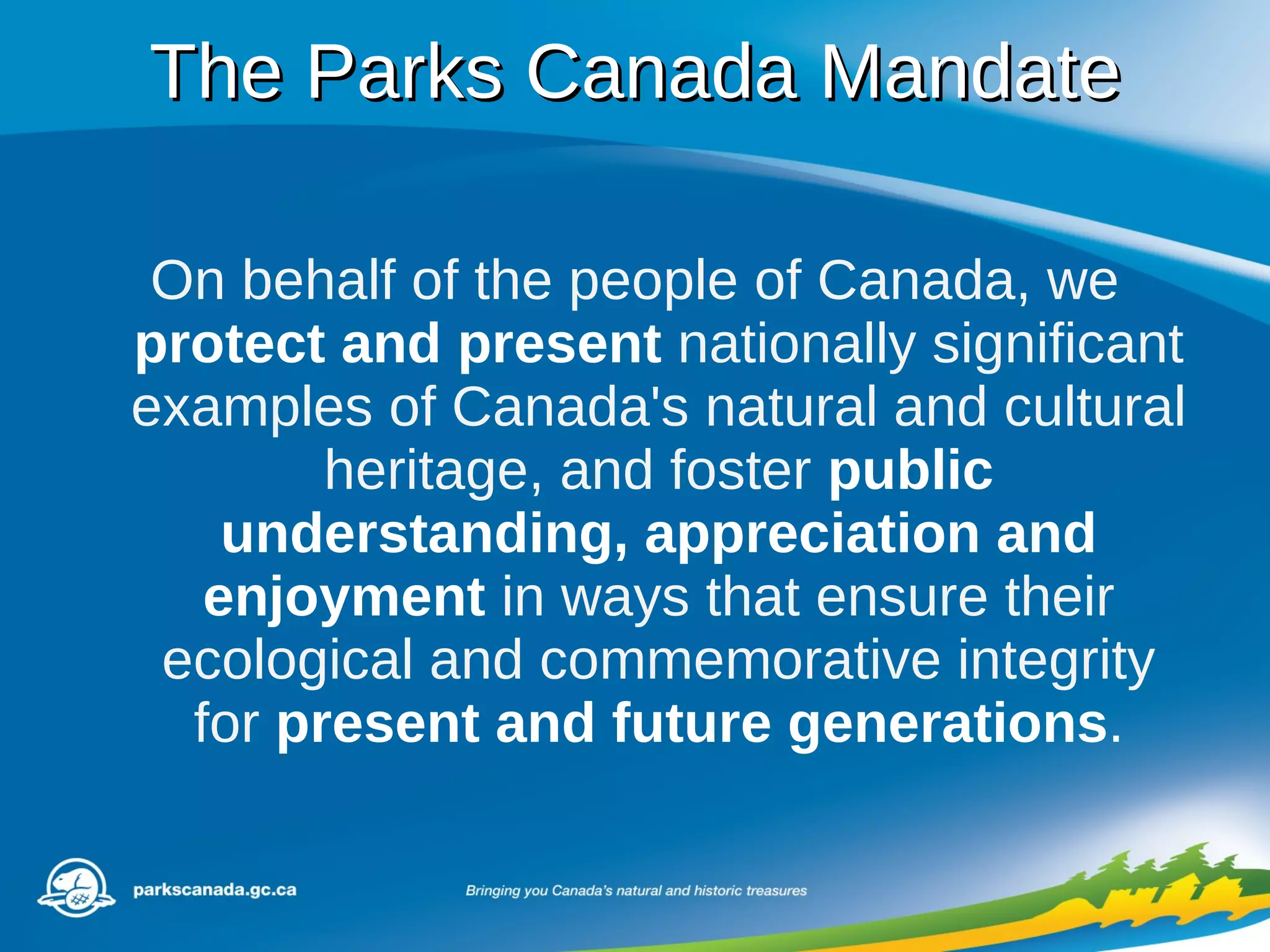 The Parks Canada Mandate On behalf of the people of Canada, we  protect and present  nationally significant examples of Canada's natural and cultural heritage, and foster  public understanding, appreciation and enjoyment  in ways that ensure their ecological and commemorative integrity for  present and future generations . 