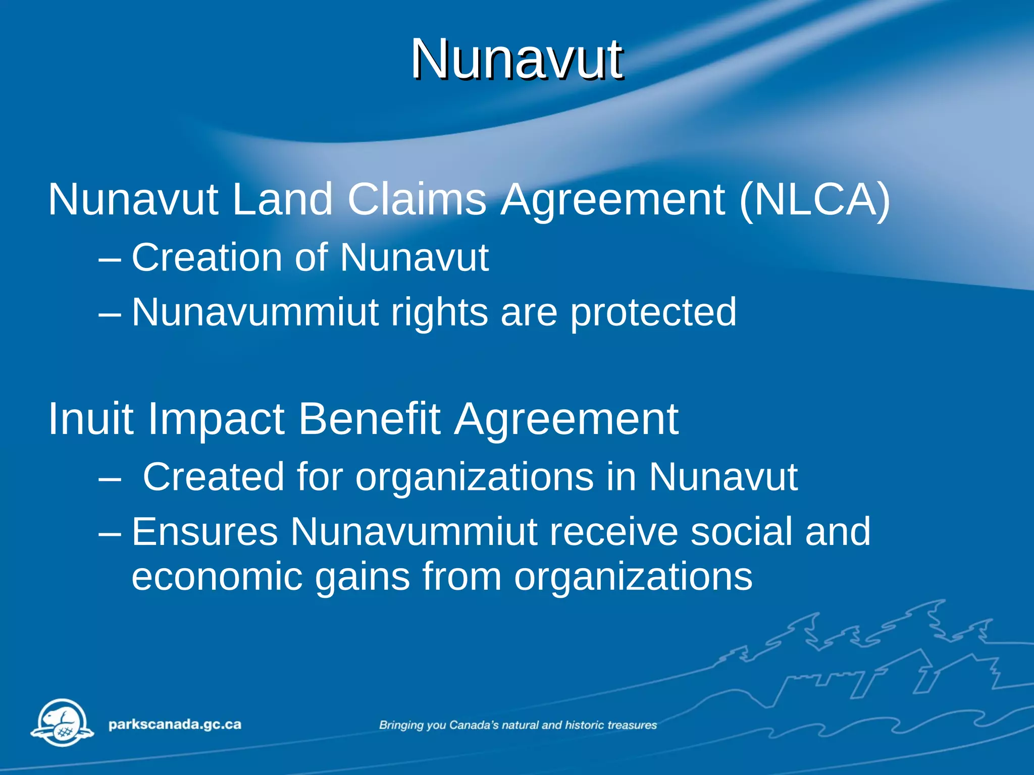 Nunavut Nunavut Land Claims Agreement (NLCA) Creation of Nunavut Nunavummiut rights are protected Inuit Impact Benefit Agreement  Created for organizations in Nunavut Ensures Nunavummiut receive social and economic gains from organizations 