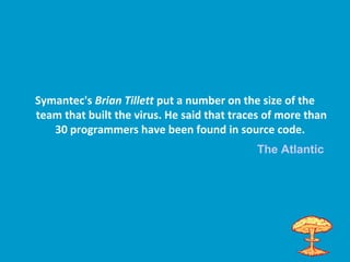 Symantec's Brian Tillett put a number on the size of the
team that built the virus. He said that traces of more than
30 programmers have been found in source code.
The Atlantic
 