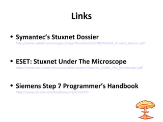 Links
• Symantec’s Stuxnet Dossier
http://www.wired.com/images_blogs/threatlevel/2010/10/w32_stuxnet_dossier.pdf
• ESET: Stuxnet Under The Microscope
http://www.eset.com/resources/white-papers/Stuxnet_Under_the_Microscope.pdf
• Siemens Step 7 Programmer’s Handbook
http://www.plcdev.com/book/export/html/373
 