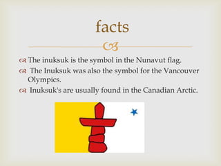 facts
                       
 The inuksuk is the symbol in the Nunavut flag.
 The Inuksuk was also the symbol for the Vancouver
  Olympics.
 Inuksuk's are usually found in the Canadian Arctic.
 
