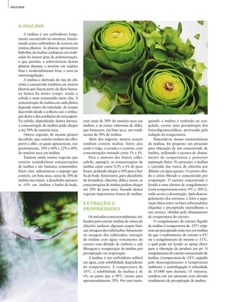 40
ADITIVOS&INGREDIENTES
INULINA
A INULINA
A inulina é um carboidrato larga­
mente encontrado na natureza, funcio­
nando como carboidrato de reserva em
muitas plantas. As plantas apresentam
hidrólise da inulina endógena em molé­
culas de menor grau de polimerização,
o que permite a sobrevivência destas
plantas durante o inverno em regiões
frias e moderadamente frias, e atua na
osmorregulação.
A inulina é derivada da raiz da chi­
cória e encontrada também em muitas
plantas que fazem parte da dieta huma­
na básica há muito tempo, sendo a
cebola a mais consumida entre elas. A
concentração de inulina em cada planta
depende muito da variedade, do tempo
decorrido desde a colheita até a utiliza­
ção desta e das condições de estocagem.
Na cebola, dependendo destes fatores,
a concentração de inulina pode chegar
a até 50% da matéria seca.
Outros vegetais, do mesmo gênero
da cebola, que contêm inulina são alho­-
porró e alho, os quais apresentam, res­
pectivamente, 18% a 60% e 22% a 40%,
da matéria seca em inulina.
Existem ainda outros vegetais que
contêm consideráveis concentrações
de inulina e são bastante consumidos.
Entre eles, salientam-se o aspargo que
contém, em base seca, cerca de 30% de
inulina nas raízes; a alcachofra apresen­
ta 65% em inulina; a barba de bode,
com mais de 50% da matéria seca em
inulina; e as raízes tuberosas de dália,
que fornecem, em base seca, um rendi­
mento de 50% de inulina.
Além dos vegetais, muitos cereais
também contêm inulina. Entre eles
estão o trigo, a cevada e o centeio, com
concentrações variando entre 1% a 4%.
Para a maioria das fontes (alho,
cebola, aspargo), as concentrações de
inulina estão entre 0,3% a 6% do peso
fresco, podendo chegar a 10% para a bar­
ba de bode. Entretanto, para alcachofra
de Jerusalém, chicória, dália e yacon, as
concentrações de inulina podem chegar
até 20% do peso seco, fazendo destes
vegetais importantes fontes de inulina.
EXTRAÇÃO E
PROPRIEDADES
Os métodos convencionalmente uti­
lizados para extrair inulina de raízes de
chicória incluem algumas etapas bási­
cas: lavagem dos tubérculos; fatiamento
ou moagem dos tubérculos; extração
da inulina com água; tratamento do
extrato com dióxido de carbono e cal;
filtragem e recuperação da inulina por
precipitação ou evaporação.
A inulina é um carboidrato solúvel
em água, com solubilidade dependente
da temperatura. À temperatura de
10°C, a solubilidade da inulina é de
6%, ao passo que a 90°C, cresce para
aproximadamente 35%. Por essa razão,
quando a inulina é resfriada ou con­
gelada, ocorre uma precipitação dos
frutooligossacarídeos, provocada pela
redução da temperatura.
Baseando-se nessas características
da inulina, foi proposto um processo
para obtenção de um concentrado de
inulina, utilizando a técnica de abaixa­
mento de temperatura e posterior
separação física. No processo, a inulina
é extraída das raízes de chicória por
difusão em água quente. O extrato obti­
do é então filtrado e concentrado por
evaporação. O extrato concentrado é
levado a uma câmara de congelamento
(com temperaturas entre -8°C e -50°C),
onde ocorre a decantação. Após descon­
gelamento dos extratos, é feita a sepa­
ração física entre as fases sobrenadante
(líquida) e precipitada (semelhante a
um creme), obtidas pelo abaixamento
de temperatura do extrato.
O congelamento do extrato líquido
de inulina à temperatura de -15°C origi­
nou um precipitado mais rico em inulina
do que o resfriamento do extrato a 8°C
ou o congelamento do mesmo a -11°C,
o qual pode ser levado ao spray dryer
para a obtenção do produto em pó. O
congelamentodoextratoconcentradode
inulina, à temperatura de -24°C, seguido
pelo descongelamento à temperatura
ambiente e centrifugação à velocidade
de 10.000 rpm durante 15 minutos,
resultou em um processo com elevado
rendimento de precipitação de inulina.
 