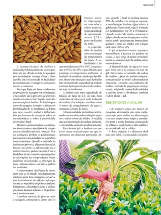 41
ADITIVOS&INGREDIENTES
INULINA
A comercialização da inulina é
realiza­da preferencialmente com o pro­
duto em pó, obtido através da secagem
por atomização (spray dryer). Essa
escolha está relacionada às facilidades
de manipulação, transporte, armazena­
mento e consumo.
Para que haja um bom rendimento
no processo de secagem por atomização,
é necessário que o processo de extração
resulte em um extrato líquido com alta
concentração de inulina. Ao final do pro­
cesso de secagem, é preciso conhecer as
propriedades do pó resultante, de forma
que seja possível avaliar a influência
dos parâmetros de secagem sobre as
características e sobre a estabilidade
do produto final.
Durante a armazenagem, os alimen­
tos são expostos a condições de tempe­
ratura e umidade relativa variadas. Nes­
sas condições, perdem ou ganham água
para ajustar a sua umidade ao equilíbrio
com o ambiente. Quando a umidade da
inulina em pó varia, algumas alterações
físicas, tais como a aglomeração ou o
endurecimento, podem ocorrer. Com a
finalidade de determinar e compreender
as alterações nas propriedades físi­co-
químicas relacionadas à absorção de
água, alguns parâmetros físicos podem
ser avaliados.
A microscopia eletrônica de varre­
dura tem se mostrado uma ferramenta
eficiente para determinação e observa­
ção do fenômeno de aglomeração que
ocorre na superfície de polissacarídeos.
Entretanto, a literatura sobre a utiliza­
ção dessa técnica aplicada a biopolíme­
ros é muito escassa.
A inulina extraída de plantas, após
a secagem, apresenta-se como um pó
branco, amor­
fo, higroscópi­
co, com odor e
sabor neutros,
tendo densidade
de aproximada­
mente 1,35 e
peso molecular
de 1600.
A solubili­
dade da inulina
varia em função
da temperatura
da água. A so­
lubilidade é de
aproximadamente 6% a 10°C, enquanto
que a 90°C é de 35%, o que dificulta seu
emprego à temperatura ambiente. A
inclusão de resíduos, ainda que lipofíli­
cos, altera esta situação e tais derivados
têm demonstrado capacidade de induzir
enzimas desfragmentadoras de inulina,
ou seja, as inulinases.
A inulina tem uma capacidade de
ligação de água de 2:1, ou seja, duas
moléculas de água para cada molécula
de inulina. Em solução, a inulina reduz
o ponto de congelamento da água e
aumenta o ponto de fusão.
A funcionalidade da inulina está ba­
seada em seu efeito sobre soluções aquo­
sas a vários níveis de sólidos. À medida
que a concentração de inulina aumenta,
a viscosidade aumenta gradativamente.
Para formar gel, a inulina tem que
estar numa concentração em que se
apresente em discretas partículas. As­
sim, quando o nível de inulina alcança
30% de sólidos em solução aquosa,
a combinação inulina/água inicia a
gelificação. Neste nível, o gel é formado
sob resfriamento por 30 a 60 minutos.
Quando o nível de inulina aumenta, o
gel precisa de menos tempo para ser for­
mado, sendo praticamente instantâneo
quando o nível de sólidos em solução
está entre 40% a 45%.
O gel de inulina é muito cremoso e
assemelha-se à textura da gordura ao
toque, e sua força depende principal­
mente da concentração de inulina, entre
outros fatores.
A disponibilidade de água é o fator
que mais afeta as características do
gel. Entretanto, o tamanho da cadeia
de inulina (grau de polimerização),
concentrações de mono e dissacarídeos
presentes, tamanho das partículas de
inulina, método de preparação, tempe­
ratura, adição de outros hidrocolóides
e cátions mono e divalentes também
podem afetar o gel.
BENEFÍCIOS À SAÚDE
Um número cada vez maior de
pesqu­isas demonstra que uma suple­
mentação com inulina na alimentação
tem uma importância ampla e cumula­
tiva para a saúde humana, começando
na infância, englobando a vida adulta e
se estendendo até a velhice.
O leite materno é o alimento ideal
para um bebê, recomendado inclusive
 