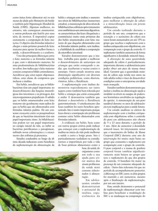 42
ADITIVOS&INGREDIENTES
INULINA
como única fonte alimentar até os seis
meses de idade pelo Ministério da Saúde
e também pela Organização Mundial da
Saúde (OMS). Algumas mulheres, no
entanto, não conseguem amamentar,
e outras preferem não fazê-lo por uma
série de motivos. É impossível copiar
exatamente a composição do leite ma­
terno. O objetivo das fórmulas infantis é
chegar o mais próximo possível do leite
materno para apoiar da melhor forma a
saúde, o desenvolvimento e o conforto.
Uma das principais diferenças entre
o leite materno e as fórmulas infantis
é que, com o aleitamento materno, há
uma predominância de bifidobactérias
no cólon. Isso indica que o leite materno
contém compostos bífido estimulantes.
Acredita-se que estes sejam oligossaca­
rídeos, uma classe de compostos que
incluem a inulina.
Em bebês, acredita-se que as bifido­
bactérias têm um papel importante no
desenvolvimento das funções imunoló­
gicas dos intestinos e os protegem dos
microorganismos prejudiciais. É sabido
que os bebês amamentados com leite
materno são geralmente mais sadios do
que os bebês que são alimentados com
fórmulas infantis padrão. Há um con­
senso crescente entre os pesquisadores
de que as bactérias intestinais têm um
papel importante nisso. As bifidobacté­
rias podem ter um papel importante
no estágio inicial da vida, ao inibir as
bactérias putrificantes e patogênicas,
inibindo novas colonizações e o cresci­
mento das colônias já presentes.
Estudos conduzidos ao longo da úl­
tima década indicaram como benefícios
da suplementação da alimentação de
bebês e crianças com inulina o aumento
nos níveis de bifidobactérias (numerosos
estudos),amanutençãodealtosníveisde
bifidobactériascolônicasapóstratamento
comantibióticossemsintomasdigestivos;
as características das fezes (frequência e
consistência) muito mais próximas das
dos bebês amamentados com leite ma­
terno do que daqueles alimentados com
as fórmulas infantis padrão, sem inulina,
eahabilidadedeestabilizaracomposição
da microflora intestinal.
Estudos demonstraram que a inu­
lina trabalha para ajudar a melhorar
o desenvolvimento de anticorpos em
crianças que estão começando a an­
dar, que receberam a vacina contra o
sarampo. Outro estudo mostrou uma
diminuição significativa em diversas
condições pediátricas, como diarreia,
vômitos, febre e flatulência.
A suplementação com inulina de­
monstrou repetidamente ser tanto
segura como também bem tolerada por
bebês e crianças que estão começando
a andar. E demonstrou também que
diminui o desconforto e flatulência
gastrointestinais. O amolecimento das
fezes também foi outro benefício apre­
sentado. Isto é muito importante porque
fezes duras e constipação são problemas
comuns entre bebês alimentados com
fórmulas infantis.
A evidência em bebês, bem como
em outros grupos etários pode indicar
que começar com a suplementação de
inulina no início da vida pode melhorar
a saúde a curto e longo prazo. Isto é
particularmente verdadeiro se conside­
rarmos a importância por toda a vida
de boas práticas alimentares como a
base da saúde do
organismo como
um todo e sua
ajuda para evi­
tar muitos dos
atuais problemas
de saúde mais
comuns relacio­
nados à alimen­
tação.
Em adoles­
centes, estudos
demonstraram
o potencial da
inulina, espe­
cialmente da
inulina enriquecida com oligofrutose,
para melhorar a absorção de cálcio
e a mineralização óssea em jovens
adolescentes.
Um estudo realizado durante o
período de um ano, comprovou que a
retenção e o acréscimo do cálcio nos
ossos foram aumentados em até 15% no
grupo que recebeu o suplemento com a
inulinaenriquecidacomoligofrutose,em
comparação com o grupo de controle. O
suplementotambémaumentoudeforma
significativa à densidade mineral óssea.
A absorção de uma quantidade
adequada de cálcio é particularmente
importante durante a adolescência para
poder obter um pico de massa óssea
ideal. Garantir que a quantidade máxi­
ma de cálcio seja retida nos ossos na
vida adulta reduz o risco de desenvolver
condições como a osteoporose em idade
mais avançada.
Estudos também demonstraram que
incluir a inulina na alimentação ajuda a
modular os níveis no sangue de podero­
sos hormônios envolvidos na regulação
do apetite. A manutenção de um peso
saudável durante os anos da adolescên­
cia tem implicações para a saúde futura.
Um estudo analisou os efeitos da
suplementação com a inulina enrique­
cida com oligofrutose sobre o controle
do peso em adolescentes não obesos
de 9 a 13 anos durante o período de
1 ano. Além de aumentar a densidade
mineral óssea, foi interessante notar
que o incremento do Índice de Massa
Corporal (IMC) durante esse ano de
intervenção foi muito mais baixo no
grupo que consumiu o suplemento em
comparação com o grupo de controle.
O peso corporal e a massa de gordura
corporal foram também significati­
vamente mais baixos no grupo que
teve o suplemento do que dos grupos
de controle. O benefício foi maior na
presença de um consumo a­dequado de
cálcio. Outro fato relevante foi que no
período de acompanhamento posterior,
a diferença no IMC entre os dois grupos
foi mantido e até aumentou, mesmo
após a finalização da suplementação,
por um ano inteiro.
Esse estudo demonstra o potencial
da suplementação alimentar com inu­
lina para beneficiar a modulação do
IMC e as mudanças na composição do
 