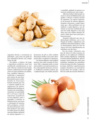 43
ADITIVOS&INGREDIENTES
INULINA
organismo durante o crescimento na
puberdade e para evitar um ganho de
peso indesejável durante este estágio
crítico da vida.
Em adultos, a inulina é de longe
o ingrediente prebiótico mais bem
estabelecido cientificamente no mer­
cado. Diversos estudos de intervenção
humana confirmaram de forma signifi­
cativa seu efeito prebiótico em adultos.
Esse equilíbrio digestivo
melhorado é responsável
pela maioria de seus bene­
fícios positivos para a saúde.
Estudos de intervenção
humana mostram que com
o consumo regular de um
suplemento de inulina,
bifidobactérias benéficas no
intestino são estimuladas e
aumentam em quantidade
de 5 a 10 vezes; o nível de
organismos prejudiciais
no trato digestivo, como a
clostridia, é reduzido; as
bifidobactérias previnem
a colonização do intestino
pelos patógenos, criando
um efeito de barreira e tam­
bém produzem uma gama
de ácidos graxos de cadeia
curta que baixam o pH geral
do sistema digestivo; e o
decréscimo do pH no cólon também
demonstrou facilitar uma maior absor­
ção de cálcio e magnésio no organismo.
Um sistema digestivo mais saudável
promove uma maior sensação de bem­-
estar. Todo o organismo pode se tornar
mais saudável, com efeitos positivos so­
bre o desempenho do humor e da men­
te. Evidências científicas indicam que
a suplementação com inulina aumenta
a saciedade, ajudando as pessoas a se
sentirem satisfeitas por mais tempo.
Adicionar inulina à alimentação au­
menta os níveis de bifidobactérias, que
ajudam a reforçar as defesas naturais
do organismo, um aspecto importan­
te da proteção do sistema digestivo.
Pesquisas mostraram o papel impor­
tante que a fibra prebiótica tem em
melhorar a saúde digestiva e sua efi­
ciência; já está bem estabelecido que
uma boa saúde digestiva é uma peça
chave para uma melhor absorção mi­
neral e saúde óssea, bem como para o
bem-estar geral.
Pesquisas indicaram que uma su­
plementação simbiótica, com a com­
binação de inulina e oligofrutose com
probióticos (bactérias benéficas), reduz
os biomarcadores chaves do risco de
câncer colo retal, especificamente em
indivíduos com alto risco.
Em um estudo, voluntários com
risco de câncer do cólon tomaram um
placebo ou um suplemento simbiótico
diário (inulina/oligofrutose combinada
com duas culturas probióticas). Após 12
semanas, foram realizados testes para
estabelecer mudanças nos marcadores
de risco de câncer de cólon. Os pacientes
do grupo simbiótico experimentaram
reduções dramáticas nos marcadores
de risco chave. Por exemplo, o dano ao
DNA do tecido das mucosas diminuiu e
 