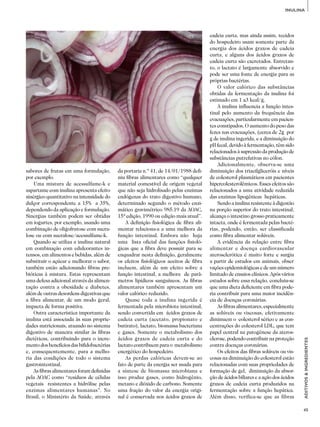 45
ADITIVOS&INGREDIENTES
INULINA
sabores de frutas em uma formulação,
por exemplo.
Uma mistura de acessulfame-k e
aspartame com inulina apresenta efeito
sinérgico quantitativo na intensidade do
dulçor correspondente a 15% a 35%,
dependendo da aplicação e formulação.
Sinergias também podem ser obtidas
em iogurtes, por exemplo, usando uma
combinação de oligofrutose com sucra­
lose ou com sucralose/acessulfame-k.
Quando se utiliza a inulina natural
em combinação com edulcorantes in­
tensos, em alimentos e bebidas, além de
substituir o açúcar e melhorar o sabor,
também estão adicionando fibras pre­
bióticas à mistura. Estas representam
uma defesa adicional através da alimen­
tação contra a obesidade e diabetes,
além de outras desordens digestivas que
a fibra alimentar, de um modo geral,
impacta de forma positiva.
Outra característica importante da
inulina está associada às suas proprie­
dades nutricionais, atuando no sistema
digestivo de maneira similar às fibras
dietéticas, contribuindo para o incre­
mento dos benefícios das bifidobactérias
e, consequentemente, para a melho­
ria das condições de todo o sistema
gastrointestinal.
As fibras alimentares foram definidas
pela AOAC como “resíduos de células
vegetais resistentes a hidrólise pelas
enzimas alimentares humanas”. No
Brasil, o Ministério da Saúde, através
da portaria n.º 41, de 14/01/1988 defi­
niu fibras alimentares como “qualquer
material comestível de origem vegetal
que não seja hidrolisado pelas enzimas
endógenas do trato digestivo humano,
determinado segundo o método enzi­
mático gravimétrico 985.19 da AOAC,
15ª edição, 1990 ou edição mais atual”.
A definição fisiológica de fibra ali­
mentar relaciona-a a uma melhora da
função intestinal. Embora não haja
uma lista oficial das funções fisioló­
gicas que a fibra deve possuir para se
enquadrar nesta definição, geralmente
os efeitos fisiológicos aceitos de fibra
incluem, além de um efeito sobre a
função intestinal, a melhora de parâ­
metros lipídicos sanguíneos. As fibras
alimentares também apresentam um
valor calórico reduzido.
Quase toda a inulina ingerida é
fermentada pela microbiota intestinal,
sendo convertida em ácidos graxos de
cadeia curta (acetato, propionato e
butirato), lactato, biomassa bacteriana
e gases. Somente o metabolismo dos
ácidos graxos de cadeia curta e do
lacta­to contribuem para o metabolismo
energético do hospedeiro.
As perdas calóricas devem-se ao
fato de parte da energia ser usada para
a síntese de biomassa microbiana e
isso produz gases, como hidrogênio,
metano e dióxido de carbono. Somente
uma fração do valor da energia origi­
nal é conservada nos ácidos graxos de
cadeia curta, mas ainda assim, tecidos
do hospedeiro usam somente parte da
energia dos ácidos graxos de cadeia
curta, e alguns dos ácidos graxos de
cadeia curta são excretados. Entretan­
to, o lactato é largamente absorvido e
pode ser uma fonte de energia para as
próprias bactérias.
O valor calórico das substâncias
obtidas da fermentação da inulina foi
estimado em 1 a3 kcal/g.
A inulina influencia a função intes­
tinal pelo aumento da frequência das
evacuações, particularmente em pacien­
tes constipados. O aumento do peso das
fezes nas evacuações, (cerca de 2g por
g de inulina ingerida, e a diminuição do
pH fecal, devido à fermentação, têm sido
relacionados à supressão da produção de
substâncias putrefativas no cólon.
Adicionalmente, observa-se uma
diminuição dos triacilgliceróis e níveis
de colesterol plasmáticos em pacientes
hipercolesterolêmicos. Esses efeitos são
relacionados a uma atividade reduzida
das enzimas lipogênicas hepáticas.
Sendo a inulina resistente à digestão
na porção superior do trato intestinal,
alcança o intestino grosso praticamente
intacta, onde é fermentada pelas bacté­
rias, podendo, então, ser classificada
como fibra alimentar solúveis.
A evidência da relação entre fibra
alimentar e doença cardiovascular
aterosclerótica é muito forte e surgiu
a partir de estudos em animais, obser­
vações epidemiológicas e de um número
limitado de ensaios clínicos. Após vários
estudos sobre essa relação, concluiu-se
que uma dieta deficiente em fibra pode­
ria contribuir para uma maior incidên­
cia de doenças coronárias.
As fibras alimentares, especialmente
as solúveis ou viscosas, efetivamente
diminuem o colesterol sérico e as con­
centrações do colesterol LDL, que tem
papel central na patogênese da ateros­
clerose, podendo contribuir na proteção
contra doenças coronárias.
Os efeitos das fibras solúveis ou vis­
cosas na diminuição do colesterol estão
relacionadas com suas propriedades de
formação de gel, diminuição da absor­
ção de ácidos biliares e a ação dos ácidos
graxos de cadeia curta produzidos na
fermentação sobre a função hepática.
Além disso, verifica-se que as fibras
 