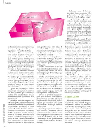 46
ADITIVOS&INGREDIENTES
INULINA
podem também atuar sobre fatores de
risco para doenças coronárias, como
hipertensão, obesidade e diabetes.
Embora os dados obtidos de estudos
com animais sugiram convincentes
propriedades redutoras de lipídios
pela inulina, poucas informações de
estudos com humanos são evidentes,
pois as doses que podem ser aplicadas
em seres humanos são muito menores
que aquelas que tem sido usadas para
obtenção de efeitos em animais.
Estudos com voluntários humanos
indicam que a inulina tem um efeito
modulatório nos parâmetros lipídicos.
Foi relatado que o consumo de fruta­
nas reduz triacilgliceróis e colesterol
séricos, principalmente LDL, em vo­
luntários hiperlipidêmicos. Entretanto,
parâmetros lipídicos de adultos normais
não foram afetados.
Apesar das informações obtidas
ainda serem consideradas inconsisten­
tes, pode-se afirmar que o consumo de
inulina afeta o metabolismo lipídico
humano no sentido de diminuir o co­
lesterol total.
Em adição aos benefícios para o me­
tabolismo lipídico, a influência protetora
e inibitória da inulina no desenvolvimen­
to do câncer e crescimento de tumor
vem sendo muito discutido. A inulina
estimula seletivamente o crescimento
de bifidobactérias e mantêm em níveis
baixos os Bacteroides, Clostridia ou co­
liformes, contribuindo na prevenção de
câncer de cólon. Estudos demonstraram
que a administração de inulina aumenta
significativamente as bifidobactérias
fecais, produtoras do ácido lático, di­
minuindo o pH fecal e criando um mi­
croambiente bactericida para bactérias
putrefativas, desenvolvendo assim, um
microambiente favorável.
Este microambiente pode envol­
ver também a modulação de enzimas
bacte­rianas, como β-glicuronidase, que
pode converter procarcinógenos em
carcinógenos.
Estudos demonstraram a atividade
imunoestimulante da inulina em ratos.
A ingestão desta resultou em um au­
mento na produção de macrófagos que
matam células cancerosas.
Estudos demonstraram, ainda, uma
capacidade aumentada de detoxificação
do fígado (citocromo P450) em ratos
alimentados com inulina. A produção
de glutation-S-transferase e glucoronil­
transferase foi aumentada. Estas enzi­
mas metabolizadoras de xenobióticos
podem exercer um papel importante
contra produtos carcinogênicos.
Embora os prováveis mecanismos
pelos quais a inulina inibe as lesões
pré-neoplásicas do cólon não sejam
completamente entendidos, estudos
sugerem que os efeitos deste agente
pode envolver a modulação da micro­
biota no cólon.
Segundo pesquisadores, a fermen­
tação da inulina é mais rápida e produz
relativamente mais ácido butírico e me­
nos ácido propriônico que os farelos de
cereais. Este butirato é capaz de inibir
a proliferação de um grande número
de células in vitro, inclusive, de células
tumorais.
Embora a atuação do butirato
não seja o único mecanismo pelo
qual a inulina pode inibir o câncer
de cólon, ele pode explicar em par­
te porque este agente parece ser
protetor. Estudos mostraram que
a apoptose foi significativamente
maior no cólon de ratos alimentados
com inulina, quando comparado
com o grupo padrão alimentado
com dieta basal. Sabe-se que fatores
que aumentam a apoptose podem
reduzir as chances de formação de
tumor no cólon.
Efeitos adicionais à saúde, devidos
ao aumento da absorção de minerais,
principalmente o cálcio, também es­
tão sendo relacionados ao consumo
de inulina. A ingestão frequente de
inulina diminui ou preveniu a perda
de massa óssea, cálcio e fósforo dos
ossos de ratos gastrectomizados e a
perda de densidade mineral óssea por
ratos ovarioctomizados. O aumento
da absorção de minerais em ratos ali­
mentados com estes carboidratos foi
associado à diminuição do pH do íleo e
cécon, hipertrofia das paredes do cécon
e aumento nas concentrações de ácidos
graxos voláteis, ácidos biliares, cálcio,
fosfato e diminuição no magnésio, no
conteúdo cecal.
Não foi observado nos estudos efei­
tos na absorção de cálcio e ferro em
humanos adultos após a ingestão de
inulina. Entretanto, foi observado que a
inulina aumentou a absorção de cálcio,
mas não a absorção de magnésio, ferro
e zinco em humanos. Trabalhos futuros
são ainda necessários para a validação
dos resultados obtidos com relação à
absorção de minerais.
CONCLUSÃO
Doenças do coração, câncer, estres­
se, colesterol alto, controle de peso,
osteoporose e diabetes são, atualmen­
te, as maiores preocupações de saúde.
Sendo assim, o foco na prevenção de
doenças por meio dos alimentos está
muito forte. Isso faz com que a inulina
apareça como importante ingrediente
alimentício que pode ser largamente
explorado pela indústria de alimen­
tos, visando à produção de alimentos
funcionais.
 