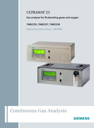 Gas analyzer for IR-absorbing gases and oxygen
7MB2335, 7MB2337, 7MB2338
Operating Instructions • 09/2009

Operating Instructions • 09/2009

Gas analyzer ULTRAMAT 23 

ULTRAMAT 23

Siemens AG
Industry Automation (IA)
Sensors and Communication
Process Analytics
76181 KARLSRUHE
GERMANY

Subject to change without prior notice
C79000-B5276-C216-03
© Siemens AG 2009

www.siemens.com/processautomation

C79000-L5276-C216-03

GN: 30350_ULTRAMAT_23

C79000B5276C216

C79000B5276C216

4 019169

141222

Continuous Gas Analysis

 