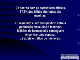 De acordo com as estatísticas oficiais, 97,5% dos bébés abortados são meninas.  O  resultado é, um desiquilíbrio entre a população masculina e feminina. Milhões de homens não conseguem encontrar uma esposa.  Já existe o tráfico de mulheres.  