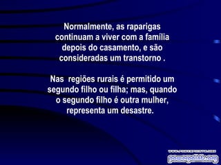 Normalmente, as raparigas continuam a viver com a família depois do casamento, e são consideradas um transtorno . Nas  regiões rurais é permitido um segundo filho ou filha; mas, quando o segundo filho é outra mulher, representa um desastre.  
