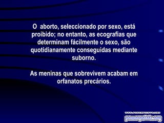 O  aborto, seleccionado por sexo, está proibido; no entanto, as ecografias que determinam fácilmente o sexo, são quotidianamente conseguidas mediante suborno. As meninas que sobrevivem acabam em orfanatos precários. 