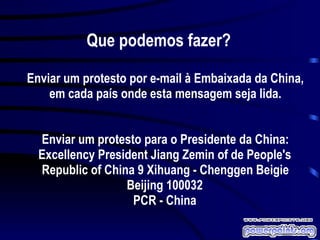 Que podemos fazer? Enviar um protesto por e-mail à Embaixada da China, em cada país onde esta mensagem seja lida. Enviar um protesto para o Presidente da China: Excellency President Jiang Zemin of de People's Republic of China 9 Xihuang - Chenggen Beigie Beijing 100032 PCR - China 