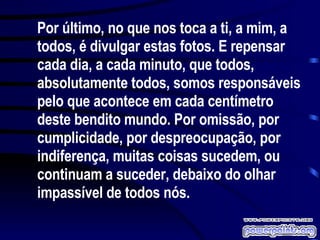 Por último, no que nos toca a ti, a mim, a todos, é divulgar estas fotos. E repensar cada dia, a cada minuto, que todos, absolutamente todos, somos responsáveis pelo que acontece em cada centímetro deste bendito mundo. Por omissão, por cumplicidade, por despreocupação, por indiferença, muitas coisas sucedem, ou continuam a suceder, debaixo do olhar impassível de todos nós.  