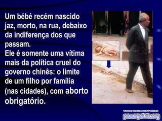 Um bébé recém nascido jaz, morto, na rua, debaixo da indiferença dos que passam. Ele é somente uma vítima mais da política cruel do governo chinês: o limite de um filho por família (nas cidades), com  aborto obrigatório.  