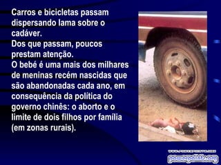 Carros e bicicletas passam dispersando lama sobre o cadáver. Dos que passam, poucos prestam atenção. O bebé é uma mais dos milhares de meninas recém nascidas que são abandonadas cada ano, em consequência da política do governo chinês: o aborto e o limite de dois filhos por família (em zonas rurais). 