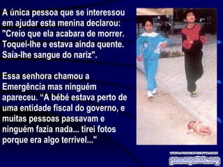 A única pessoa que se interessou em ajudar esta menina declarou: "Creio que ela acabara de morrer. Toquei-lhe e estava ainda quente. Saía-lhe sangue do nariz". Essa senhora chamou a Emergência mas ninguém apareceu. “A bébé estava perto de uma entidade fiscal do governo, e muitas pessoas passavam e ninguém fazia nada... tirei fotos porque era algo terrivel..." 